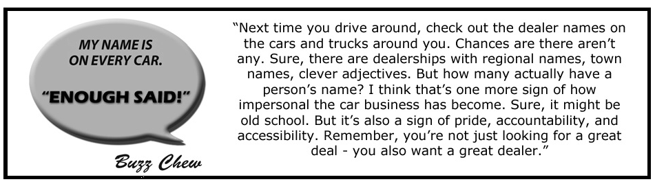 Next time you drive around, check out the dealer names on the cars and trucks around you. Chances are there aren't any. Sure, there are dealerships with regional names, town names, clever adjectives. But how many actually have a person's name? I think that's one more sign of how impersonal the car business has become. Sure, it might be old school. But it's also a sign of pride, accountability, and accessibility. Remember, you're not just looking for a great deal - you also want a great dealer.